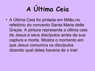 A Última Ceia A Última Ceia foi pintada em Milão,no refeitório do convento Santa Maria delle Grazie. A pintura representa a última ceia de Jesus e seus discípulos antes da sua captura e morte. Mostra o momento em que Jesus comunica os discípulos dizendo qual deles haveria de o trair. 