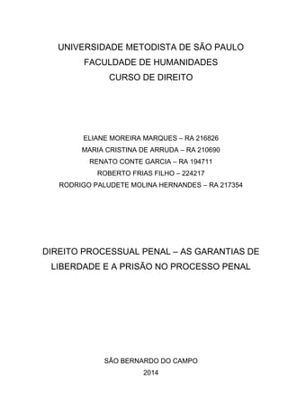 UNIVERSIDADE METODISTA DE SÃO PAULO
FACULDADE DE HUMANIDADES
CURSO DE DIREITO
ELIANE MOREIRA MARQUES – RA 216826
MARIA CRISTINA DE ARRUDA – RA 210690
RENATO CONTE GARCIA – RA 194711
ROBERTO FRIAS FILHO – 224217
RODRIGO PALUDETE MOLINA HERNANDES – RA 217354
DIREITO PROCESSUAL PENAL – AS GARANTIAS DE
LIBERDADE E A PRISÃO NO PROCESSO PENAL
SÃO BERNARDO DO CAMPO
2014
 