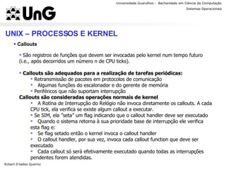 Universidade Guarulhos -  Bacharelado em Ciência da Computação Robert D’salles Queiroz Sistemas Operacionais Professor Anderson Favaro UNIX – PROCESSOS E KERNEL Callouts São registros de funções que devem ser invocadas pelo kernel num tempo futuro (i.e., após decorridos um número n de CPU ticks). Callouts são adequados para a realização de tarefas periódicas: Retransmissão de pacotes em protocolos de comunicação Algumas funções do escalonador e do gerente de memória Periféricos que não suportam interrupção Callouts são consideradas operações normais de kernel A Rotina de Interrupção do Relógio não invoca diretamente os callouts. A cada CPU tick, ela verifica se existe algum callout a executar. Se SIM, ela ”seta” um flag indicando que o callout handler deve ser executado Quando o sistema retorna à sua prioridade base de interrupção ele verifica esta flag e: Se flag setado então o kernel invoca o callout handler O callout handler, por sua vez, invoca cada callout function que deve ser executado Cada callout só será efetivamente executado quando todas as interrupções pendentes forem atendidas. 