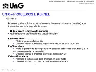 Universidade Guarulhos -  Bacharelado em Ciência da Computação Robert D’salles Queiroz Sistemas Operacionais Professor Anderson Favaro UNIX – PROCESSOS E KERNEL Alarmes Processos podem solicitar ao kernel que este lhes envie um alarme (um sinal) após transcorrido um certo intervalo de tempo. O Unix provê três tipos de alarmes: Real-time alarm, profiling alarm e virtual-time alarm Real time alarm Mede o tempo real decorrido O kernel notifica o processo requisitante através do sinal SIGALRM Profiling alarm Mede a quantidade de tempo que um processo está sendo executado (i.e., o seu tempo corrente de execução). O kernel notifica o processo através do sinal SIGPROF Virtual-time alarm Monitora o tempo gasto pelo processo em user mode O kernel notifica o processo através do sinal SIGVALRM 