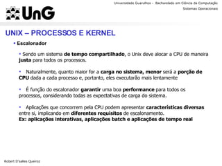 Universidade Guarulhos -  Bacharelado em Ciência da Computação Robert D’salles Queiroz Sistemas Operacionais Professor Anderson Favaro UNIX – PROCESSOS E KERNEL Escalonador Sendo um sistema  de tempo compartilhado , o Unix deve alocar a CPU de maneira  justa  para todos os processos. Naturalmente, quanto maior for a  carga no sistema, menor  será a  porção de CPU  dada a cada processo e, portanto, eles executarão mais lentamente É função do escalonador  garantir  uma boa  performance  para todos os processos, considerando todas as expectativas de carga do sistema. Aplicações que concorrem pela CPU podem apresentar  características diversas  entre si, implicando em  diferentes requisitos  de escalonamento. Ex: aplicações interativas, aplicações batch e aplicações de tempo real 