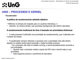 Universidade Guarulhos -  Bacharelado em Ciência da Computação Robert D’salles Queiroz Sistemas Operacionais Professor Anderson Favaro UNIX – PROCESSOS E KERNEL Escalonador A política de escalonamento adotada objetiva: Melhorar os tempos de resposta para os usuários interativos, e Garantir, ao mesmo tempo, que processos background não sofram starvation O escalonamento tradicional do Unix é baseado em prioridades dinâmicas A cada processo é atribuída uma prioridade de escalonamento, que é alterada com o passar do tempo. O escalonador sempre seleciona o processo com a prioridade mais alta dentre aqueles no estado pronto-para-execução ( ready/runnable process). Se o processo não está no estado running, o kernel periodicamente aumenta a sua prioridade. Quanto mais o processo recebe a posse da CPU mais o kernel reduz a sua prioridade. Esse esquema previne a ocorrência de starvation. 