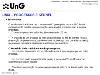 Universidade Guarulhos -  Bacharelado em Ciência da Computação Robert D’salles Queiroz Sistemas Operacionais Professor Anderson Favaro UNIX – PROCESSOS E KERNEL Escalonador O escalonador tradicional usa o esquema de “ preemptive round robin”, isto é, escalonamento circular com preempção, para aqueles processos com a mesma prioridade. O quantum possui um valor fixo, tipicamente de 100 ms. A chegada de um processo de mais alta prioridade na fila de prontos força a preempção do processo executando em user mode(força uma troca de contexto), mesmo que este último não tenha terminado o seu quantum. O kernel do Unix tradicional é não-preemptivo. Um processo executando em kernel mode nunca é interrompido por um outro processo. Um processo pode voluntariamente perder a posse da CPU ao bloquear-se esperando por algum recurso Pode haver preempção do processo quando este retorna de kernel mode para user mode. 