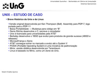 Universidade Guarulhos -  Bacharelado em Ciência da Computação Robert D’salles Queiroz Sistemas Operacionais Professor Anderson Favaro UNIX – ESTUDO DE CASO Breve Histórico do Unix e do Linux Versão original desenvolvida por Ken Thompson (Bell)  Assembly para PDP-7, logo portada para o PDP-11 Baixa Portabilidade -> Mudança para código em “B” Denis Ritchie desenvolve o C, escreve o compilador Unix é licenciado para universidades pela AT&T Berkeley desenvolve o 1BSD que evolui para produtos de grande sucesso (4BSD e releases) Microsoft lança o Xenix AT&T consegue entrar no mercado e evolui até o System V POSIX (Portable Operating System) é uma iniciativa de padronização Minix: versão didática desenvolvida por Tanenbaum Linux é baseado no Minix, como um clone do Unix. 