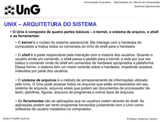 Universidade Guarulhos -  Bacharelado em Ciência da Computação Robert D’salles Queiroz Sistemas Operacionais Professor Anderson Favaro UNIX – ARQUITETURA DO SISTEMA O Unix é composto de quatro partes básicas – o kernel, o sistema de arquivo, o shell e as ferramentas: O  kernel   é o núcleo do sistema operacional. Ele interage com o hardware do computador e traduz todos os comandos do Unix do shell para o hardware  O  shell  é a parte responsável pela interação com a maioria dos usuários. Quando o usuário emite um comando, o shell passa o pedido para o kernel, e este por sua vez traduz o comando vindo do shell em comandos de hardware apropriados à plataforma. Dessa forma, o sistema tem um maior controle sobre o hardware, impedindo acessos indevidos por parte dos usuários. O  sistema de arquivos  é o método de armazenamento de informações utilizado pelo Unix. O Unix pode acessar todos os arquivos que estão armazenados em seu sistema de arquivos, arquivos estes que podem ser documentos de processador de texto, planilhas, figuras, arquivos de programas e outros tipos de arquivos. As  ferramentas  são as aplicações que os usuários rodam através do shell. As aplicações podem ser tanto programas fornecidos juntamente com o Unix como softwares de usuário instalados no computador. 