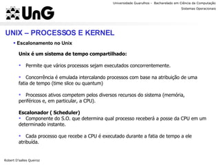 Universidade Guarulhos -  Bacharelado em Ciência da Computação Robert D’salles Queiroz Sistemas Operacionais Professor Anderson Favaro UNIX – PROCESSOS E KERNEL Escalonamento no Unix Unix é um sistema de tempo compartilhado: Permite que vários processos sejam executados concorrentemente. Concorrência é emulada intercalando processos com base na atribuição de uma fatia de tempo (time slice ou quantum) Processos ativos competem pelos diversos recursos do sistema (memória, periféricos e, em particular, a CPU). Escalonador ( Scheduler) Componente do S.O. que determina qual processo receberá a posse da CPU em um determinado instante. Cada processo que recebe a CPU é executado durante a fatia de tempo a ele atribuída. 