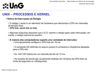 Universidade Guarulhos -  Bacharelado em Ciência da Computação Robert D’salles Queiroz Sistemas Operacionais Professor Anderson Favaro UNIX – PROCESSOS E KERNEL Rotina de Interrupção do Relógio  O relógio ( clock) é um elemento de hardware que interrompe a CPU em intervalos de tempos fixos. CPU tick, clock tick ou tick. Algumas máquinas requerem que o S.O. rearme o relógio após cada interrupção; em outras, o relógio rearma-se sozinho. A maioria dos computadores suporta uma variedade de intervalos: Unix tipicamente configura o CPU tick em 10 ms. A constante HZ (definida no arquivo param.h) armazena a freqüência desejada para o CPU tick. Ex: HZ=100 implica em um intervalo de tick de 10 ms. As funções do kernel são usualmente medidas em números de CPU ticks ao invés de segundos ou milisegundos. 