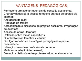 VANTAGENS PEDAGÓGICAS:
Fornecer e armazenar materiais de consulta aos alunos;
Criar atividades para acesso remoto e entrega de tarefas via
internet;
Anotações de aula;
Produção de textos;
Apresentação e discussão de projetos escolares; Preparação
de eventos;
Análise de obras literárias;
Reflexão sobre temas específicos
Criar bibliotecas temáticas virtuais;
Divulgar trabalhos e estratégias pedagógicas a pais e
comunidade;
Interagir com outros profissionais do ramo;
Melhorar a relação interpessoal;
Diminuir a distância entre professor-aluno e aluno-aluno.
 