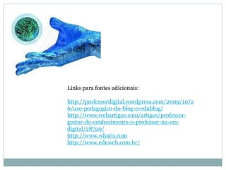Links para fontes adicionais:

http://professordigital.wordpress.com/2009/10/2
6/uso-pedagogico-do-blog-o-edublog/
http://www.webartigos.com/artigos/professor-
gestor-do-conhecimento-o-professor-na-era-
digital/28720/
http://www.whatis.com
http://www.eduweb.com.br/
 