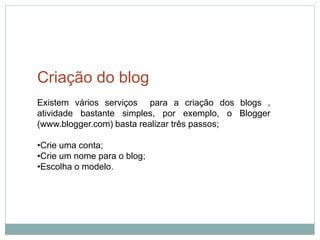 Criação do blog
Existem vários serviços para a criação dos blogs ,
atividade bastante simples, por exemplo, o Blogger
(www.blogger.com) basta realizar três passos;

•Crie uma conta;
•Crie um nome para o blog;
•Escolha o modelo.
 