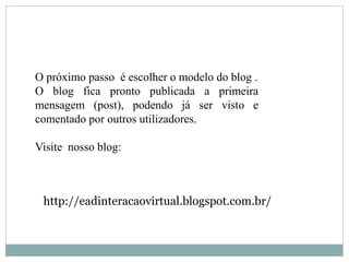 O próximo passo é escolher o modelo do blog .
O blog fica pronto publicada a primeira
mensagem (post), podendo já ser visto e
comentado por outros utilizadores.

Visite nosso blog:



 http://eadinteracaovirtual.blogspot.com.br/
 