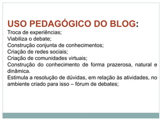 USO PEDAGÓGICO DO BLOG:
Troca de experiências;
Viabiliza o debate;
Construção conjunta de conhecimentos;
Criação de redes sociais;
Criação de comunidades virtuais;
Construção do conhecimento de forma prazerosa, natural e
dinâmica.
Estimula a resolução de dúvidas, em relação às atividades, no
ambiente criado para isso – fórum de debates;
 