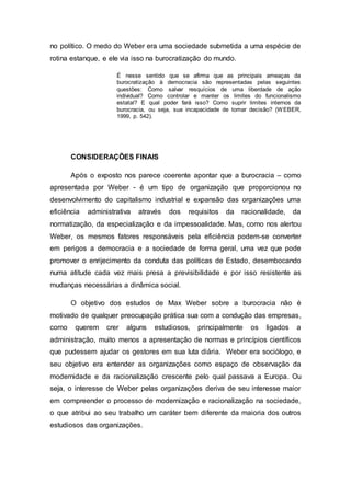 no político. O medo do Weber era uma sociedade submetida a uma espécie de
rotina estanque, e ele via isso na burocratização do mundo.
É nesse sentido que se afirma que as principais ameaças da
burocratização à democracia são representadas pelas seguintes
questões: Como salvar resquícios de uma liberdade de ação
individual? Como controlar e manter os limites do funcionalismo
estatal? E qual poder fará isso? Como suprir limites internos da
burocracia, ou seja, sua incapacidade de tomar decisão? (WEBER,
1999, p. 542).
CONSIDERAÇÕES FINAIS
Após o exposto nos parece coerente apontar que a burocracia – como
apresentada por Weber - é um tipo de organização que proporcionou no
desenvolvimento do capitalismo industrial e expansão das organizações uma
eficiência administrativa através dos requisitos da racionalidade, da
normatização, da especialização e da impessoalidade. Mas, como nos alertou
Weber, os mesmos fatores responsáveis pela eficiência podem-se converter
em perigos a democracia e a sociedade de forma geral, uma vez que pode
promover o enrijecimento da conduta das políticas de Estado, desembocando
numa atitude cada vez mais presa a previsibilidade e por isso resistente as
mudanças necessárias a dinâmica social.
O objetivo dos estudos de Max Weber sobre a burocracia não é
motivado de qualquer preocupação prática sua com a condução das empresas,
como querem crer alguns estudiosos, principalmente os ligados a
administração, muito menos a apresentação de normas e princípios científicos
que pudessem ajudar os gestores em sua luta diária. Weber era sociólogo, e
seu objetivo era entender as organizações como espaço de observação da
modernidade e da racionalização crescente pelo qual passava a Europa. Ou
seja, o interesse de Weber pelas organizações deriva de seu interesse maior
em compreender o processo de modernização e racionalização na sociedade,
o que atribui ao seu trabalho um caráter bem diferente da maioria dos outros
estudiosos das organizações.
 