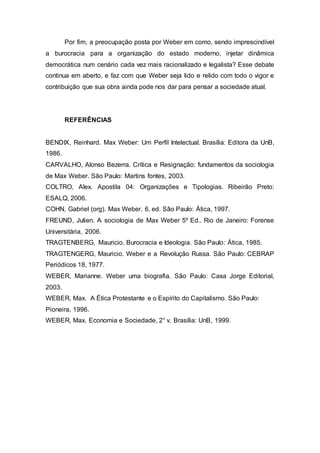 Por fim, a preocupação posta por Weber em como, sendo imprescindível
a burocracia para a organização do estado moderno, injetar dinâmica
democrática num cenário cada vez mais racionalizado e legalista? Esse debate
continua em aberto, e faz com que Weber seja lido e relido com todo o vigor e
contribuição que sua obra ainda pode nos dar para pensar a sociedade atual.
REFERÊNCIAS
BENDIX, Reinhard. Max Weber: Um Perfil Intelectual. Brasília: Editora da UnB,
1986.
CARVALHO, Alonso Bezerra. Crítica e Resignação: fundamentos da sociologia
de Max Weber. São Paulo: Martins fontes, 2003.
COLTRO, Alex. Apostila 04: Organizações e Tipologias. Ribeirão Preto:
ESALQ, 2006.
COHN, Gabriel (org). Max Weber. 6. ed. São Paulo: Ática, 1997.
FREUND, Julien. A sociologia de Max Weber 5º Ed.. Rio de Janeiro: Forense
Universitária, 2006.
TRAGTENBERG, Mauricio. Burocracia e Ideologia. São Paulo: Ática, 1985.
TRAGTENGERG, Mauricio. Weber e a Revolução Russa. São Paulo: CEBRAP
Periódicos 18, 1977.
WEBER, Marianne. Weber uma biografia. São Paulo: Casa Jorge Editorial,
2003.
WEBER, Max. A Ética Protestante e o Espírito do Capitalismo. São Paulo:
Pioneira, 1996.
WEBER, Max. Economia e Sociedade, 2° v. Brasília: UnB, 1999.
 