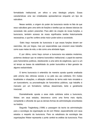 formalidade institucional, um ethos e uma ideologia própria. Essas
características uma vez cristalizadas apresentam-se enquanto um tipo de
subcultura.
Nesse sentido, a origem do poder da burocracia reside no fato de que
essa subcultura gera uma série de funções e tarefas que as classes básicas da
sociedade não podem preencher. Para além da criação de novas funções, a
burocracia, também acresce de novos significados tarefas historicamente
necessárias, o que lhe confere ainda maior poder sobre a sociedade.
Outro traço marcante da burocracia é que essas funções devem ser
exercidas, não por leigos, mas por especialistas que encaram esse trabalho
como suas metas de vida, e não como uma atividade fugaz.
E por último, como traço comum a burocracia nos estados modernos,
podemos destacar que no sistema burocrático institucional, o papel de exames
para funcionários públicos, obedecendo a uma série de exigências, que é a um
só tempo as bases da estabilidade do poder burocrático e fator gerador de
alguma exclusividade.
O termo burocracia é entendido de maneira oposta quando analisada
pelo prisma das ciências sociais e ou pelo seu uso cotidiano. Em muitas
localidades e situações, a utilização cotidiana do termo está mais vinculada a
um burocratismo, ou procrastinação de funcionários públicos, cujo trabalho é
marcado por um formalismo ineficaz, desanimado, lento e geralmente
irracional.
Diametralmente oposta a essa visão cotidiana sobre a burocracia,
Weber, em seus estudos, descreve-a como uma forma mais rápida,
competente e eficiente de que as demais formas de administração encontradas
na história.
Segundo Tragtenberg (1998) a passagem da teoria da administração
para a sociologia da organização se dá com Weber, especialmente com seus
estudos a respeito da burocracia. Para os estudiosos da sociologia das
organizações Weber representa o ponto central na análise da burocracia. Para
 
