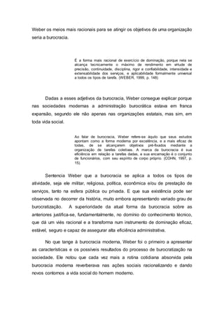 Weber os meios mais racionais para se atingir os objetivos de uma organização
seria a burocracia.
É a forma mais racional de exercício de dominação, porque nela se
alcança tecnicamente o máximo de rendimento em virtude de
precisão, continuidade, disciplina, rigor e confiabilidade, intensidade e
extensabilidade dos serviços, e aplicabilidade formalmente universal
a todos os tipos de tarefa. (WEBER, 1999, p. 148)
Dadas a esses adjetivos da burocracia, Weber consegue explicar porque
nas sociedades modernas a administração burocrática estava em franca
expansão, segundo ele não apenas nas organizações estatais, mas sim, em
toda vida social.
Ao falar de burocracia, Weber refere-se àquilo que seus estudos
apontam como a forma moderna por excelência, e a mais eficaz de
todas, de se alcançarem objetivos pré-fixados mediante a
organização de tarefas coletivas. A marca da burocracia é sua
eficiência em relação a tarefas dadas, e sua encarnação é o conjunto
de funcionários, com seu espírito de corpo próprio. (COHN, 1997, p.
15).
Sentencia Weber que a burocracia se aplica a todos os tipos de
atividade, seja ele militar, religiosa, política, econômica e/ou de prestação de
serviços, tanto na esfera pública ou privada. E que sua existência pode ser
observada no decorrer da história, muito embora apresentando variado grau de
burocratização. A superioridade da atual forma da burocracia sobre as
anteriores justifica-se, fundamentalmente, no domínio do conhecimento técnico,
que dá um viés racional e a transforma num instrumento de dominação eficaz,
estável, seguro e capaz de assegurar alta eficiência administrativa.
No que tange à burocracia moderna, Weber foi o primeiro a apresentar
as características e os possíveis resultados do processo de burocratização na
sociedade. Ele notou que cada vez mais a rotina cotidiana absorvida pela
burocracia moderna reverberava nas ações sociais racionalizando e dando
novos contornos a vida social do homem moderno.
 