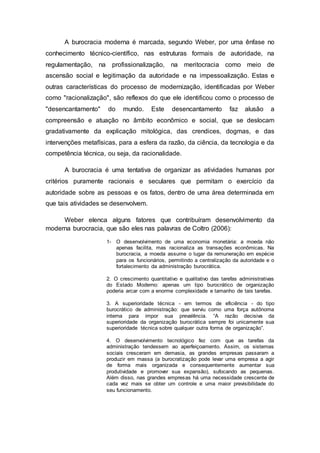 A burocracia moderna é marcada, segundo Weber, por uma ênfase no
conhecimento técnico-científico, nas estruturas formais de autoridade, na
regulamentação, na profissionalização, na meritocracia como meio de
ascensão social e legitimação da autoridade e na impessoalização. Estas e
outras características do processo de modernização, identificadas por Weber
como "racionalização", são reflexos do que ele identificou como o processo de
"desencantamento" do mundo. Este desencantamento faz alusão a
compreensão e atuação no âmbito econômico e social, que se deslocam
gradativamente da explicação mitológica, das crendices, dogmas, e das
intervenções metafísicas, para a esfera da razão, da ciência, da tecnologia e da
competência técnica, ou seja, da racionalidade.
A burocracia é uma tentativa de organizar as atividades humanas por
critérios puramente racionais e seculares que permitam o exercício da
autoridade sobre as pessoas e os fatos, dentro de uma área determinada em
que tais atividades se desenvolvem.
Weber elenca alguns fatores que contribuíram desenvolvimento da
moderna burocracia, que são eles nas palavras de Coltro (2006):
1- O desenvolvimento de uma economia monetária: a moeda não
apenas facilita, mas racionaliza as transações econômicas. Na
burocracia, a moeda assume o lugar da remuneração em espécie
para os funcionários, permitindo a centralização da autoridade e o
fortalecimento da administração burocrática.
2. O crescimento quantitativo e qualitativo das tarefas administrativas
do Estado Moderno: apenas um tipo burocrático de organização
poderia arcar com a enorme complexidade e tamanho de tais tarefas.
3. A superioridade técnica - em termos de eficiência - do tipo
burocrático de administração: que serviu como uma força autônoma
interna para impor sua prevalência. “A razão decisiva da
superioridade da organização burocrática sempre foi unicamente sua
superioridade técnica sobre qualquer outra forma de organização”.
4. O desenvolvimento tecnológico fez com que as tarefas da
administração tendessem ao aperfeiçoamento. Assim, os sistemas
sociais cresceram em demasia, as grandes empresas passaram a
produzir em massa (a burocratização pode levar uma empresa a agir
de forma mais organizada e consequentemente aumentar sua
produtividade e promover sua expansão), sufocando as pequenas.
Além disso, nas grandes empresas há uma necessidade crescente de
cada vez mais se obter um controle e uma maior previsibilidade do
seu funcionamento.
 