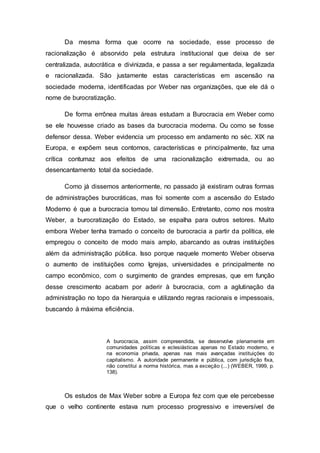 Da mesma forma que ocorre na sociedade, esse processo de
racionalização é absorvido pela estrutura institucional que deixa de ser
centralizada, autocrática e divinizada, e passa a ser regulamentada, legalizada
e racionalizada. São justamente estas características em ascensão na
sociedade moderna, identificadas por Weber nas organizações, que ele dá o
nome de burocratização.
De forma errônea muitas áreas estudam a Burocracia em Weber como
se ele houvesse criado as bases da burocracia moderna. Ou como se fosse
defensor dessa. Weber evidencia um processo em andamento no séc. XIX na
Europa, e expõem seus contornos, características e principalmente, faz uma
crítica contumaz aos efeitos de uma racionalização extremada, ou ao
desencantamento total da sociedade.
Como já dissemos anteriormente, no passado já existiram outras formas
de administrações burocráticas, mas foi somente com a ascensão do Estado
Moderno é que a burocracia tomou tal dimensão. Entretanto, como nos mostra
Weber, a burocratização do Estado, se espalha para outros setores. Muito
embora Weber tenha tramado o conceito de burocracia a partir da política, ele
empregou o conceito de modo mais amplo, abarcando as outras instituições
além da administração pública. Isso porque naquele momento Weber observa
o aumento de instituições como Igrejas, universidades e principalmente no
campo econômico, com o surgimento de grandes empresas, que em função
desse crescimento acabam por aderir à burocracia, com a aglutinação da
administração no topo da hierarquia e utilizando regras racionais e impessoais,
buscando à máxima eficiência.
A burocracia, assim compreendida, se desenvolve plenamente em
comunidades políticas e eclesiásticas apenas no Estado moderno, e
na economia privada, apenas nas mais avançadas instituições do
capitalismo. A autoridade permanente e pública, com jurisdição fixa,
não constitui a norma histórica, mas a exceção (...) (WEBER, 1999, p.
138).
Os estudos de Max Weber sobre a Europa fez com que ele percebesse
que o velho continente estava num processo progressivo e irreversível de
 