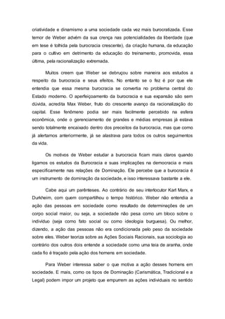 criatividade e dinamismo a uma sociedade cada vez mais burocratizada. Esse
temor de Weber advém da sua crença nas potencialidades da liberdade (que
em tese é tolhida pela burocracia crescente), da criação humana, da educação
para o cultivo em detrimento da educação do treinamento, promovida, essa
última, pela racionalização extremada.
Muitos creem que Weber se debruçou sobre maneira aos estudos a
respeito da burocracia e seus efeitos. No entanto se o fez é por que ele
entendia que essa mesma burocracia se convertia no problema central do
Estado moderno. O aperfeiçoamento da burocracia e sua expansão são sem
dúvida, acredita Max Weber, fruto do crescente avanço da racionalização do
capital. Esse fenômeno podia ser mais facilmente percebido na esfera
econômica, onde o gerenciamento de grandes e médias empresas já estava
sendo totalmente encaixado dentro dos preceitos da burocracia, mas que como
já alertamos anteriormente, já se alastrava para todos os outros seguimentos
da vida.
Os motivos de Weber estudar a burocracia ficam mais claros quando
ligamos os estudos da Burocracia e suas implicações na democracia e mais
especificamente nas relações de Dominação. Ele percebe que a burocracia é
um instrumento de dominação da sociedade, e isso interessava bastante a ele.
Cabe aqui um parênteses. Ao contrário de seu interlocutor Karl Marx, e
Durkheim, com quem compartilhou o tempo histórico. Weber não entendia a
ação das pessoas em sociedade como resultado de determinações de um
corpo social maior, ou seja, a sociedade não pesa como um bloco sobre o
indivíduo (seja como fato social ou como ideologia burguesa). Ou melhor,
dizendo, a ação das pessoas não era condicionada pelo peso da sociedade
sobre eles. Weber teoriza sobre as Ações Sociais Racionais, sua sociologia ao
contrário dos outros dois entende a sociedade como uma teia de aranha, onde
cada fio é traçado pela ação dos homens em sociedade.
Para Weber interessa saber o que motiva a ação desses homens em
sociedade. E mais, como os tipos de Dominação (Carismática, Tradicional e a
Legal) podem impor um projeto que empurrem as ações individuais no sentido
 