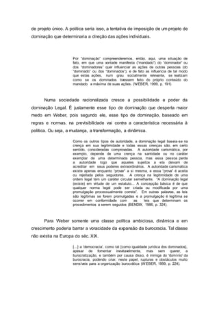 de projeto único. A política seria isso, a tentativa de imposição de um projeto de
dominação que determinaria a direção das ações individuais.
Por “dominação” compreenderemos, então, aqui, uma situação de
fato, em que uma vontade manifesta (“mandado”) do “dominador” ou
dos “dominadores” quer influenciar as ações de outras pessoas (do
“dominado” ou dos “dominados”), e de fato as influencia de tal modo
que estas ações, num grau socialmente relevante, se realizam
como se os dominados tivessem feito do próprio conteúdo do
mandado a máxima de suas ações. (WEBER, 1999, p. 191)
Numa sociedade racionalizada cresce a possibilidade e poder da
dominação Legal. É justamente esse tipo de dominação que desperta maior
medo em Weber, pois segundo ele, esse tipo de dominação, baseado em
regras e normas, na previsibilidade vai contra a característica necessária à
política. Ou seja, a mudança, a transformação, a dinâmica.
Como os outros tipos de autoridade, a dominação legal baseia-se na
crença em sua legitimidade e todas essas crenças são, em certo
sentido, consideradas comprovadas. A autoridade carismática, por
exemplo, depende de uma crença na santidade ou no caráter
exemplar de uma determinada pessoa, mas essa pessoa perde
a autoridade logo que aqueles sujeitos a ela deixam de
acreditar em seus poderes extraordinários. A autoridade carismática
existe apenas enquanto “provar” a si mesma, e essa “prova” é aceita
ou rejeitada pelos seguidores. A crença na legitimidade de uma
ordem legal tem um caráter circular semelhante. “A dominação legal
(existe) em virtude de um estatuto... A concepção básica é de que
qualquer norma legal pode ser criada ou modificada por uma
promulgação processualmente correta”. Em outras palavras, as leis
são legítimas se forem promulgadas e a promulgação é legítima se
ocorrer em conformidade com as leis que determinam os
procedimentos a serem seguidos (BENDIX, 1986, p. 324).
Para Weber somente uma classe política ambiciosa, dinâmica e em
crescimento poderia barrar a voracidade da expansão da burocracia. Tal classe
não existia na Europa do séc. XIX.
[...] a 'democracia', como tal [como igualdade jurídica dos dominados],
apesar de fomentar inevitavelmente, mas sem querer, a
burocratização, e também por causa disso, é inimiga do 'domínio' da
burocracia, podendo criar, neste papel, rupturas e obstáculos muito
sensíveis para a organização burocrática (WEBER, 1999, p. 224).
 