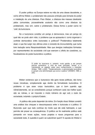 O poder político na Europa estava na mão de uma classe decadente, e
como afirma Weber, o proletariado não possuía ambição para tomada do poder
e instalação de uma ditadura. Para Weber, a ditadura das massas idealizada
pelos comunistas, provavelmente acabaria não como uma ditadura do
proletariado, mas sim, sobre o proletariado. Dessa forma o poder cairia no
‘colo’ da burocracia.
Se a burocracia constitui um perigo à democracia, mas um perigo do
qual não se pode abrir mão, o problema que se apresenta é: como organizar o
controle democrático entre burocratas e políticos? Problemática totalmente
atual, e que fez surgir nos últimos anos o conceito de Accountability, que numa
livre tradução seria Responsabilidade. Mas que designa instituições formadas
por representantes da sociedade civil que exercem o efeito de curadores, ou
fiscalizadores do poder burocrático e político.
O poder da burocracia é, portanto, muito grande, e ela sempre
procura aumentá-lo, e uma de suas principais "armas" é a
manutenção do segredo sobre seus conhecimentos e intenções
(Weber, 1999, p.225): "Tendencialmente, a administração burocrática
é sempre uma administração que exclui o público" (WEBER, 1999, p.
225).
Weber evidencia que a burocracia não gera novas políticas, não toma
novas iniciativas, simplesmente age dentro da formalidade burocrática. O
problema é que esse corpo burocrático, que é bom quando age
rotineiratemente, vai se consolidando porque conhecem cada vez melhor quais
são as rotinas, e vai impondo o modo rotineiro de agir sob o resto da
sociedade, incluindo o próprio Estado.
A política não pode depender da rotina. Em função disso Weber constrói
uma análise dos choques e descompassos entre o burocrata e o político. O
Burocrata quer que tudo continue do modo que ele está habituado, e que
permite ele prever as consequências. O político se for realmente político está
pensando em novas ações, novos projetos e novos programas para a
sociedade toda. A questão é quem vai subordinar quem? A aposta do Weber é
 