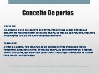 Conceito De portas
Porta TCP:
 Em resumo: O uso do conceito de portas, permite que vários programas
estejam em funcionamento, ao mesmo tempo, no mesmo computador, trocando
informações com um ou mais serviços/servidores.


Portas UDP:
A idéia é a mesma, por exemplo, se um usuário estiver utilizando vários
programas baseados em UDP, ao mesmo tempo, no seu computador, é através
do uso de portas, que o sistema operacional sabe a qual programa se destina
cada pacote UDP que chega.
 