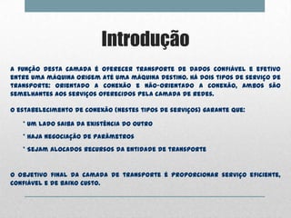 Introdução
A função desta camada é oferecer transporte de dados confiável e efetivo
entre uma máquina origem até uma máquina destino. Há dois tipos de serviço de
transporte: orientado a conexão e não-orientado a conexão, ambos são
semelhantes aos serviços oferecidos pela camada de redes.

O estabelecimento de conexão (nestes tipos de serviços) garante que:

   * Um lado saiba da existência do outro
   * Haja negociação de parâmetros
   * Sejam alocados recursos da entidade de transporte


O objetivo final da camada de transporte é proporcionar serviço eficiente,
confiável e de baixo custo.
 