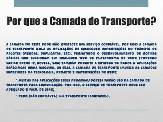 Por que a Camada de Transporte?
A camada de rede pode não oferecer um serviço confiável, por isso a camada
de transporte isola as aplicações de quaisquer imperfeições no trânsito de
pacotes (perdas, duplicatas, etc), permitindo o desenvolvimento de rotinas
básicas que funcionam em qualquer tipo de plataforma de rede (podendo
variar entre IP, Novell, SNA).Também permite a entrega de dados à aplicações
específicas numa máquina, ou seja, a camada de transporte imuniza as camadas
superiores da tecnologia, projeto e imperfeições de rede;

     * Muitas das aplicações (seus programadores) farão uso da camada de
transporte para comunicação, por isso, o serviço de transporte deve ser
adequado e fácil de usar;
     * Rede (não confiável) v.s. Transporte (confiável).
 