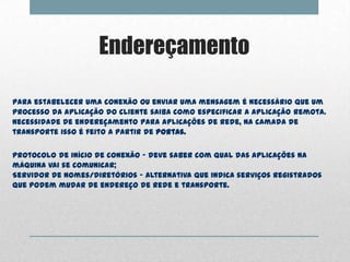 Endereçamento

Para estabelecer uma conexão ou enviar uma mensagem é necessário que um
processo da aplicação do cliente saiba como especificar a aplicação remota.
Necessidade de endereçamento para aplicações de rede, na camada de
transporte isso é feito a partir de portas.


Protocolo de início de conexão – deve saber com qual das aplicações na
máquina vai se comunicar;
Servidor de nomes/diretórios – alternativa que indica serviços registrados
que podem mudar de endereço de rede e transporte.
 