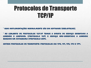 Protocolos de Transporte
                   TCP/IP
* Suas implementações normalmente são em software (bibliotecas);

* No conjunto de protocolos TCP/IP temos a oferta de serviço orientado a
conexão e confiável (protocolo TCP) e serviço não-orientado a conexão
baseado em datagrama (protocolo UDP).

Outros protocolos de transporte: protocolos OSI TP0, TP1, TP2, TP3 e TP4.
 
