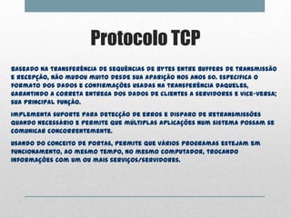 Protocolo TCP
Baseado na transferência de sequências de bytes entre buffers de transmissão
e recepção, não mudou muito desde sua aparição nos anos 60. Especifica o
formato dos dados e confirmações usadas na transferência daqueles,
garantindo a correta entrega dos dados de clientes a servidores e vice-versa;
sua principal função.
Implementa suporte para detecção de erros e disparo de retransmissões
quando necessário e permite que múltiplas aplicações num sistema possam se
comunicar concorrentemente.
Usando do conceito de portas, permite que vários programas estejam em
funcionamento, ao mesmo tempo, no mesmo computador, trocando
informações com um ou mais serviços/servidores.
 