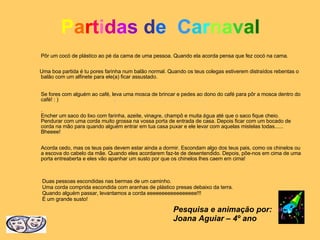 P a r t i d a s   d e   C a r n a v a l Pôr um cocó de plástico ao pé da cama de uma pessoa. Quando ela acorda pensa que fez cocó na cama. Uma boa partida é tu pores farinha num balão normal. Quando os teus colegas estiverem distraídos rebentas o balão com um alfinete para ele(a) ficar assustado. Se fores com alguém ao café, leva uma mosca de brincar e pedes ao dono do café para pôr a mosca dentro do café! : ) . Encher um saco do lixo com farinha, azeite, vinagre, champô e muita água até que o saco fique cheio. Pendurar com uma corda muito grossa na vossa porta de entrada de casa. Depois ficar com um bocado de corda na mão para quando alguém entrar em tua casa puxar e ele levar com aquelas mistelas todas...... Bheeee!   Acorda cedo, mas os teus pais devem estar ainda a dormir. Escondam algo dos teus pais, como os chinelos ou a escova do cabelo da mãe. Quando eles acordarem faz-te de desentendido. Depois, põe-nos em cima de uma porta entreaberta e eles vão apanhar um susto por que os chinelos lhes caem em cima! Duas pessoas escondidas nas bermas de um caminho. Uma corda comprida escondida com aranhas de plástico presas debaixo da terra. Quando alguém passar, levantamos a corda eeeeeeeeeeeeeeeee!!! É um grande susto! Pesquisa e animação por: Joana Aguiar – 4º ano 