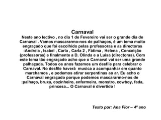 Carnaval Neste ano lectivo , no dia 1 de Fevereiro vai ser o grande dia de Carnaval . Vamos mascararmo-nos de palhaços, é um tema muito engraçado que foi escolhido pelas professoras e as directoras :Andreia , Isabel , Carla , Carla 2 , Fátima , Helena , Conceição (professoras) e finalmente a D. Olinda e a Luisa (directoras). Com este tema tão engraçado acho que o Carnaval vai ser uma grande palhaçada. Todos os anos fazemos um desfile para celebrar o Carnaval. No desfile haverá  musica a acompanhar em quanto marchamos , e podemos atirar serpentinas ao ar. Eu acho o Carnaval engraçado porque podemos mascararmo-nos de :palhaço, bruxa, cozinheiro, enfermeira, monstro, cowboy, fada, princesa... O Carnaval é divertido ! Texto por: Ana Flor – 4º ano 