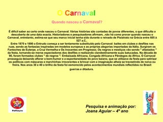 O   C a r n a v a l Quando nasceu o  Carnaval ? É difícil saber ao certo onde nasceu o Carnaval. Várias histórias são contadas de povos diferentes, o que dificulta a descoberta de uma data exacta. Historiadores e pesquisadores afirmam, .não há como provar quando nasceu o Carnaval, entretanto, estima-se que seu marco inicial tenha sido durante o reinado de Pisistrato na Grécia entre 605 à 527 a.C..  Entre 1870 e 1890 o Entrudo começa a ser lentamente substituído pelo Carnaval: bailes em clubes e desfiles nas ruas, sendo as fantasias inspiradas em modelos europeus e as próprias alegorias importadas da Itália. Surgiram os Fantoches de Euterpe, a Cruz Vermelha e Os Inocentes em Progresso. Os negros e mestiços vão sendo " afastados " da festa, tornando-se meros espectadores dos desfiles e realizando clandestinamente suas batucadas. Na década de 90, foram formados clubes " de negros ": Embaixada Africana, Congada Africana e Pândegos da África. O Carnaval prosseguia deixando aflorar o bom-humor e a espontaneidade do povo baiano, que se utilizava da festa para satirizar os políticos com máscaras e marchinhas irreverentes e brincar com a imaginação alheia se travestindo de noiva ou freira. Nos anos 30 e 40 o brilho da festa foi esmorecido pelos acontecimentos mundiais reflectidos no Brasil: guerras e ditadura.   Pesquisa e animação por: Joana Aguiar – 4º ano 