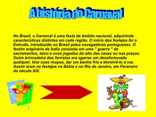 No Brasil, o Carnaval é uma festa de âmbito nacional, adquirindo características distintas em cada região. O início dos festejos foi o Entrudo, introduzido no Brasil pelos navegadores portugueses. O festim originário da Índia consistia em uma " guerra " de excrementos, talco e ovos jogados do alto das casas ou nas praças. Outra brincadeira dos farristas era agarrar um desafortunado qualquer, tirar suas roupas, dar um banho frio e devolvê-lo à rua. Assim eram os festejos na Bahia e no Rio de Janeiro, em Fevereiro do século XIX. A história do Carnaval 