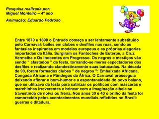 Entre 1870 e 1890 o Entrudo começa a ser lentamente substituído pelo Carnaval: bailes em clubes e desfiles nas ruas, sendo as fantasias inspiradas em modelos europeus e as próprias alegorias importadas da Itália. Surgiram os Fantoches de Euterpe, a Cruz Vermelha e Os Inocentes em Progresso. Os negros e mestiços vão sendo " afastados " da festa, tornando-se meros espectadores dos desfiles e realizando clandestinamente suas batucadas. Na década de 90, foram formados clubes " de negros ": Embaixada Africana, Congada Africana e Pândegos da África. O Carnaval prosseguia deixando aflorar o bom-humor e a espontaneidade do povo baiano, que se utilizava da festa para satirizar os políticos com máscaras e marchinhas irreverentes e brincar com a imaginação alheia se travestindo de noiva ou freira. Nos anos 30 e 40 o brilho da festa foi esmorecido pelos acontecimentos mundiais refletidos no Brasil: guerras e ditadura.  Pesquisa realizada por: Miguel Monteiro – 4º ano Animação: Eduardo Pedroso 