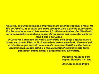 Na Bahia, os cultos religiosos emprestam um colorido especial à festa. No Rio de Janeiro, as escolas de samba protagonizam o grande espectáculo. Em Pernambuco, um só bloco reúne 1,5 milhão de foliões. Em São Paulo, terra do trabalho, a moderna passarela do samba reúne escolas cada vez mais belas e luxuosas.  O Carnaval é marcado em nosso calendário pela Igreja Católica que se baseia na data da Páscoa. No início não houve aceitação do Carnaval pelo cristianismo que encontrou uma festa com características libertinas e pecaminosas. Desde 590 d.C a igreja adotou oficialmente esta festa, passando, desde então, a programar seu calendário.  Pesquisa realizada por: Miguel Monteiro – 4º ano Animação: João Diogo 