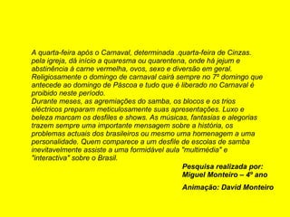 A quarta-feira após o Carnaval, determinada .quarta-feira de Cinzas. pela igreja, dá início a quaresma ou quarentena, onde há jejum e abstinência à carne vermelha, ovos, sexo e diversão em geral. Religiosamente o domingo de carnaval cairá sempre no 7º domingo que antecede ao domingo de Páscoa e tudo que é liberado no Carnaval é proibido neste período. Durante meses, as agremiações do samba, os blocos e os trios eléctricos preparam meticulosamente suas apresentações. Luxo e beleza marcam os desfiles e shows. As músicas, fantasias e alegorias trazem sempre uma importante mensagem sobre a história, os problemas actuais dos brasileiros ou mesmo uma homenagem a uma personalidade. Quem comparece a um desfile de escolas de samba inevitavelmente assiste a uma formidável aula "multimédia" e "interactiva" sobre o Brasil.   Pesquisa realizada por: Miguel Monteiro – 4º ano Animação: David Monteiro 