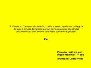 A história do Carnaval não tem fim, continua sendo escrita por cada gota de suor e cerveja derramada por um povo alegre que apesar das dificuldades faz do Carnaval uma festa bonita e inexplicável. Fim Pesquisa realizada por: Miguel Monteiro – 4º ano Animação: Carlos Vieira 