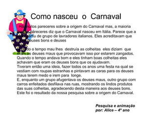 Como nasceu  o  Carnaval  Há muitos pareceres sobre a origem do Carnaval mas, a maioria desses pareceres diz que o Carnaval nasceu em Itália. Parece que a ideia partiu de grupo de lavradores italianos. Eles acreditavam que havia deuses bons e deuses  maus.  Quando o tempo mau lhes  destruía as colheitas  eles diziam  que eram os deuses maus que provocavam isso por estarem zangados. Quando o tempo andava bom e eles tinham boas colheitas eles achavam que eram os deuses bons que os ajudavam. Tiveram então uma ideia, fazer todos os anos uma festa na qual se vestiam com roupas estranhas e pintavam as caras para os deuses maus terem medo e irem para  longe. E, enquanto um grupo afugentava os deuses maus, outro grupo com carros enfeitados desfilava nas ruas, mostrando os lindos produtos das suas colheitas, agradecendo desta maneira aos deuses bons. Este foi o resultado da nossa pesquisa sobre a origem do Carnaval.   Pesquisa e animação por: Alice – 4º ano 