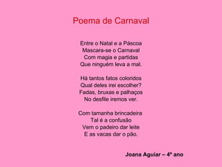 Poema de Carnaval Entre o Natal e a Páscoa Mascara-se o Carnaval Com magia e partidas Que ninguém leva a mal. Há tantos fatos coloridos Qual deles irei escolher? Fadas, bruxas e palhaços No desfile iremos ver. Com tamanha brincadeira  Tal é a confusão Vem o padeiro dar leite E as vacas dar o pão. Joana Aguiar – 4º ano 