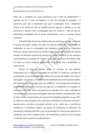 Casos práticos resolvidos no dia 22 de Outubro de 2013
E
preparação para Iº teste, dia 05 de Nov. 13

Posto isto, o problema em causa relaciona-se com o local de trabalho(193.º e
seguintes do CT). O local de trabalho é o local da execução da atividade, e é
importante quer para o trabalhador quer para o empregador. Para o trabalhador
porque é em função do local de trabalho que ele organiza e planifica a sua vida
profissional e pessoal. Para o empregador para ele combinar a mão de obra de
determinado trabalhador com os demais trabalhadores e com os restantes fatores
produtivos.
A determinação do local de trabalho cabe aos sujeitos do contrato, resultando
de acordo das partes, embora, em regra, tal contrato obtenha por mera adesão do
trabalhador, ou seja, é o empregador que estabelece as clausulas e o trabalhador
limita-se a aceitar, sendo então um contrato unilateral. No entanto, o local de trabalho
constitui um elemento essencial do contrato de trabalho (105º), e um dos elemento
concretizadores da prestação de trabalho, sendo certo que o local de trabalho pode
ter maior ou menor ampliação dependendo da atividade que o trabalhador vai
desempenhar.
Quanto ao local de trabalho, existe um principio, ou uma garantia,
fundamental, que se encontra consagrado no artº129n1 f), sendo ele o principio da
inamobilidade, ou da imodificabilidade unilateral do contrato de trabalho. Este veda ao
empregador, em principio, a transferência do trabalhador para outro local de trabalho.
Esta regra consta já do principio geral do artº406 CC. A lei consagra este principio da
inamobilidade em prole do principio da segurança e estabilidade no emprego nos
termos do artº53 CRP. Porem, esta garantia tem exceções, isto é, apos a definição do
local de trabalho no contrato o empregador não pode modificar unilateralmente, salvo
se existir acordo (quando existe uma clausula de mobilidade geográfica), ou por IRCT,
ou então nos casos previstos na lei, sendo que o artº194 por remissão do artº129n1 f
segunda parte concretiza as exceções previstas na lei, sendo elas a transferência
individual e a transferência coletiva, que podem ser temporárias ou definitivas. Na
transferência individual (artº194 n1 a)) há necessidade da empresa para deslocar um
trabalhador para outro estabelecimento. Na transferência coletiva há uma mudança
ou extinção total ou parcial do estabelecimento.

palovel.tls@ainaro_tlpt.com Paulo Martins
Universidade do Minho – 4.º ano 2013/2014

Direito do Trabalho, Escola de Direito –
2

 