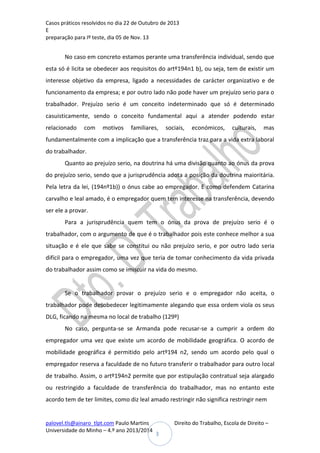 Casos práticos resolvidos no dia 22 de Outubro de 2013
E
preparação para Iº teste, dia 05 de Nov. 13

No caso em concreto estamos perante uma transferência individual, sendo que
esta só é licita se obedecer aos requisitos do artº194n1 b), ou seja, tem de existir um
interesse objetivo da empresa, ligado a necessidades de carácter organizativo e de
funcionamento da empresa; e por outro lado não pode haver um prejuízo serio para o
trabalhador. Prejuízo serio é um conceito indeterminado que só é determinado
casuisticamente, sendo o conceito fundamental aqui a atender podendo estar
relacionado

com

motivos

familiares,

sociais,

económicos,

culturais,

mas

fundamentalmente com a implicação que a transferência traz para a vida extra laboral
do trabalhador.
Quanto ao prejuízo serio, na doutrina há uma divisão quanto ao ónus da prova
do prejuízo serio, sendo que a jurisprudência adota a posição da doutrina maioritária.
Pela letra da lei, (194nº1b)) o ónus cabe ao empregador. E como defendem Catarina
carvalho e leal amado, é o empregador quem tem interesse na transferência, devendo
ser ele a provar.
Para a jurisprudência quem tem o ónus da prova de prejuízo serio é o
trabalhador, com o argumento de que é o trabalhador pois este conhece melhor a sua
situação e é ele que sabe se constitui ou não prejuízo serio, e por outro lado seria
difícil para o empregador, uma vez que teria de tomar conhecimento da vida privada
do trabalhador assim como se imiscuir na vida do mesmo.

Se o trabalhador provar o prejuízo serio e o empregador não aceita, o
trabalhador pode desobedecer legitimamente alegando que essa ordem viola os seus
DLG, ficando na mesma no local de trabalho (129º)
No caso, pergunta-se se Armanda pode recusar-se a cumprir a ordem do
empregador uma vez que existe um acordo de mobilidade geográfica. O acordo de
mobilidade geográfica é permitido pelo artº194 n2, sendo um acordo pelo qual o
empregador reserva a faculdade de no futuro transferir o trabalhador para outro local
de trabalho. Assim, o artº194n2 permite que por estipulação contratual seja alargado
ou restringido a faculdade de transferência do trabalhador, mas no entanto este
acordo tem de ter limites, como diz leal amado restringir não significa restringir nem

palovel.tls@ainaro_tlpt.com Paulo Martins
Universidade do Minho – 4.º ano 2013/2014

Direito do Trabalho, Escola de Direito –
3

 