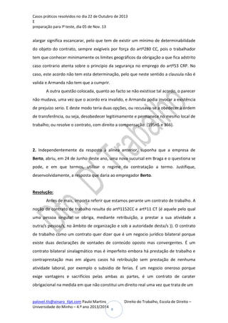 Casos práticos resolvidos no dia 22 de Outubro de 2013
E
preparação para Iº teste, dia 05 de Nov. 13

alargar significa escancarar, pelo que tem de existir um mínimo de determinabilidade
do objeto do contrato, sempre exigíveis por força do artº280 CC, pois o trabalhador
tem que conhecer minimamente os limites geográficos da obrigação a que fica adstrito
caso contrario atenta sobre o principio da segurança no emprego do artº53 CRP. No
caso, este acordo não tem esta determinação, pelo que neste sentido a clausula não é
valida e Armanda não tem que a cumprir.
A outra questão colocada, quanto ao facto se não existisse tal acordo, o parecer
não mudava, uma vez que o acordo era invalido, e Armanda podia invocar a existência
de prejuízo serio. E deste modo teria duas opções, ou recusava-se a obedecer à ordem
de transferência, ou seja, desobedecer legitimamente e permanece no mesmo local de
trabalho; ou resolve o contrato, com direito a compensação. (195n5 e 366).

2. Independentemente da resposta à alínea anterior, suponha que a empresa de
Berto, abriu, em 24 de Junho deste ano, uma nova sucursal em Braga e o questiona se
pode, e em que termos, utilizar o regime da contratação a termo. Justifique,
desenvolvidamente, a resposta que daria ao empregador Berto.

Resolução:
Antes de mais, importa referir que estamos perante um contrato de trabalho. A
noção de contrato de trabalho resulta do artº1152CC e artº11 CT (é aquele pelo qual
uma pessoa singular se obriga, mediante retribuição, a prestar a sua atividade a
outra/s pessoa/s, no âmbito de organização e sob a autoridade desta/s )). O contrato
de trabalho como um contrato quer dizer que é um negocio jurídico bilateral porque
existe duas declarações de vontades de conteúdo oposto mas convergentes. É um
contrato bilateral sinalagmático mas é imperfeito embora há prestação de trabalho e
contraprestação mas em alguns casos há retribuição sem prestação de nenhuma
atividade laboral, por exemplo o subsidio de ferias. É um negocio oneroso porque
exige vantagens e sacrifícios pelas ambas as partes, é um contrato de carater
obrigacional na medida em que não constitui um direito real uma vez que trata de um

palovel.tls@ainaro_tlpt.com Paulo Martins
Universidade do Minho – 4.º ano 2013/2014

Direito do Trabalho, Escola de Direito –
4

 