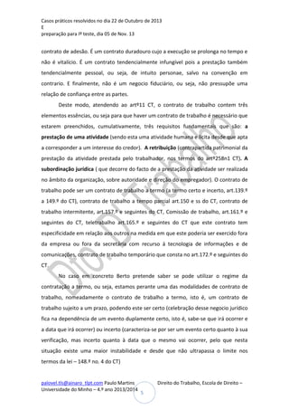 Casos práticos resolvidos no dia 22 de Outubro de 2013
E
preparação para Iº teste, dia 05 de Nov. 13

contrato de adesão. É um contrato duradouro cujo a execução se prolonga no tempo e
não é vitalício. É um contrato tendencialmente infungível pois a prestação também
tendencialmente pessoal, ou seja, de intuito personae, salvo na convenção em
contrario. E finalmente, não é um negocio fiduciário, ou seja, não pressupõe uma
relação de confiança entre as partes.
Deste modo, atendendo ao artº11 CT, o contrato de trabalho contem três
elementos essências, ou seja para que haver um contrato de trabalho é necessário que
estarem preenchidos, cumulativamente, três requisitos fundamentais que são: a
prestação de uma atividade (sendo esta uma atividade humana e licita desde que apta
a corresponder a um interesse do credor). A retribuição (contrapartida patrimonial da
prestação da atividade prestada pelo trabalhador, nos termos do artº258n1 CT). A
subordinação jurídica ( que decorre do facto de a prestação da atividade ser realizada
no âmbito da organização, sobre autoridade e direção do empregador). O contrato de
trabalho pode ser um contrato de trabalho a termo (a termo certo e incerto, art.139.º
a 149.º do CT), contrato de trabalho a tempo parcial art.150 e ss do CT, contrato de
trabalho intermitente, art.157.º e seguintes do CT, Comissão de trabalho, art.161.º e
seguintes do CT, teletrabalho art.165.º e seguintes do CT que este contrato tem
especificidade em relação aos outros na medida em que este poderia ser exercido fora
da empresa ou fora da secretária com recurso á tecnologia de informações e de
comunicações, contrato de trabalho temporário que consta no art.172.º e seguintes do
CT.
No caso em concreto Berto pretende saber se pode utilizar o regime da
contratação a termo, ou seja, estamos perante uma das modalidades de contrato de
trabalho, nomeadamente o contrato de trabalho a termo, isto é, um contrato de
trabalho sujeito a um prazo, podendo este ser certo (celebração desse negocio jurídico
fica na dependência de um evento duplamente certo, isto é, sabe-se que irá ocorrer e
a data que irá ocorrer) ou incerto (caracteriza-se por ser um evento certo quanto à sua
verificação, mas incerto quanto à data que o mesmo vai ocorrer, pelo que nesta
situação existe uma maior instabilidade e desde que não ultrapassa o limite nos
termos da lei – 148.º no. 4 do CT)

palovel.tls@ainaro_tlpt.com Paulo Martins
Universidade do Minho – 4.º ano 2013/2014

Direito do Trabalho, Escola de Direito –
5

 