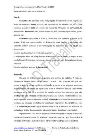 Casos práticos resolvidos no dia 22 de Outubro de 2013
E
preparação para Iº teste, dia 05 de Nov. 13

Caso 2.
Bernardino foi admitido como “empregado de escritório” numa empresa de
pesca pertencente a Carlos por força de um contrato de trabalho, em 30/11/2006
auferindo a partir de 2010 um vencimento mensal de 800 euros. Em 15/04/2010, foi
transmitida a Bernardino uma ordem no sentido de ir, durante alguns meses, para a
faina no mar.
Bernardino recusou-se a acatá-la, declarando que aceitaria qualquer outro
serviço, desde que compreendido no âmbito das suas funções profissionais, não
obstante preferir continuar a ser “empregado de escritório” pois era aquele que
sempre tinha
exercido e pelo qual auferia retribuição superior.
O empregador ainda lhe assegurou que a retribuição seria a mesma, e alegou as más
condições económicas que a empresa estava a atravessar, mas Bernardino continuou
a recusar.
Considera legítima a recusa de Bernardino?

Resolução:
No caso em análise, estamos perante um contrato de trabalho. A noção de
contrato de trabalho resulta do artº.1152.º CC e artº.11.º CT (é aquele pelo qual uma
pessoa singular se obriga, mediante retribuição, a prestar a sua atividade a outra ou
outras pessoas, no âmbito de organização e sob a autoridade destas). Deste modo,
atendendo ao artº11 CT, o contrato de trabalho contem três elementos que são:
prestação de uma atividade (sendo esta uma atividade humana e licita desde que apta
a corresponder a um interesse do credor), retribuição (contrapartida patrimonial da
prestação da atividade prestada pelo trabalhador, nos termos do artº.258.ºno. 1 do
CT) e subordinação jurídica (que decorre do facto de a prestação da atividade ser
realizada no âmbito da organização, sobre autoridade e direção do empregador).
O problema do caso prende-se com a determinabilidade do objeto da atividade
contratada. Portanto, o que é a atividade contratada, qual é e como determiná-la. A
atividade contratada é a atividade a que o trabalhador se obriga quando celebra o

palovel.tls@ainaro_tlpt.com Paulo Martins
Universidade do Minho – 4.º ano 2013/2014

Direito do Trabalho, Escola de Direito –
7

 