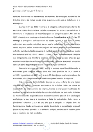 Casos práticos resolvidos no dia 22 de Outubro de 2013
E
preparação para Iº teste, dia 05 de Nov. 13

contrato de trabalho e é determinada no momento de celebração do contrato de
trabalho através do mútuo acordo entre as partes, neste caso, o trabalhador e o
empregador.
((Antes do CT de 2003, recorria-se à categoria profissional como forma de
exprimir o objeto do contrato de trabalho. A categoria era então o que delimitava e
identificava as funções que um trabalhador podia ser obrigado a realizar. Mas o CT de
2003 introduziu uma mudança neste entendimento.)) Atualmente o artº.115.º do CT
consagra o principio da contratualidade do objeto segundo o qual cabe às partes
determinar, por acordo a atividade para o qual o trabalhador é contratado. Assim
sendo, as partes devem acordar um conjunto de tarefas ou serviços concretamente
definidos ou individualizados sob pena de nulidade por indeterminabilidade do objeto
nos termos do artº.280.º do CC. No artº.115.º no. 2 do CT a palavra chave é categoria
que é importante para delimitar o objeto do contrato, sendo que este artigo diz que
essa determinação pode ser feita por remissão para a categoria. A categoria assume-se
como um ponto de partida para avaliar o respetivo objeto contratual.
Deve-se ter em conta o artº129.º no.1 al. e) segundo o qual é proibido mudar o
trabalhador para categoria inferior, salvo nos casos previstos no CT, e assim o
artº119.º concretiza o artº.129.º no. 1 al. e do CT) dizendo que para haver mudança do
trabalhador para categoria inferior é necessário o preenchimento de requisitos.
Esta necessidade de flexibilidade, deve-se por uma, ao facto de uma rigidez
absoluta não permitir qualquer ajustamento do trabalho tendo em conta as
necessidades do funcionamento da empresa, ficando o empregador inviabilizado de
qualquer gestão racional do trabalho. Do lado do trabalhador, ele veria muito limitadas
ou mesmo excluídas as possibilidades de desenvolvimento pessoal, e de valorização
profissional, o que levaria a monótona e falta de estimulação. Assim surge a
polivalência funcional (118.º do CT), em que a categoria e funções afins ou
funcionalmente ligadas se inserem no objeto do contrato, e a mobilidade funcional
(120.º do CT), sendo que nesta já se extravasa o objeto do contrato de trabalho, pelo
que os requisitos são mais apertados.

palovel.tls@ainaro_tlpt.com Paulo Martins
Universidade do Minho – 4.º ano 2013/2014

Direito do Trabalho, Escola de Direito –
8

 