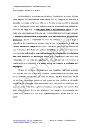 Casos práticos resolvidos no dia 22 de Outubro de 2013
E
preparação para Iº teste, dia 05 de Nov. 13

Deste modo a lei permite para a polivalência funcional nos termos do 118 que
sejam exigidas aos trabalhadores outras tarefas fora da categoria, ao dizer que a
atividade contratada compreende não só as funções correspondentes à atividade
como as funções que lhe seja afins ou funcionalmente ligadas desde que obedeça aos
requisitos do artigo, que são: ser funções afins ou funcionalmente ligadas (ou seja
exista uma proximidade quanto à natureza e características de trabalho); para as quais
o trabalhador tenha qualificação adequada; e que não impliquem a desvalorização
profissional. Quanto à mobilidade funcional no artº120.º do CT, que exige a
observância dos requisitos que constam neste artigo, nomeadamente: o interesse
objetivo da empresa o exija (estando ligado a situações ou ocorrências anómalas na
vida da empresa); tem de ser uma variação transitória ( que ano deve ultrapassar os
dois anos), não pode implicar uma modificação substancial da posição do trabalhador
nem uma diminuição da retribuição (sendo que a modificação substancial está
relacionada com a posição do trabalhador na empresa, com os conhecimentos e
qualificações do trabalhador); e a ordem tem de ser expressa e justificada pelo
empregador.
No caso em concreto, estamos perante uma situação de mobilidade funcional,
pois ir para a faina, não se enquadra no objeto contratual pelo que extravasa. Deste
modo, verificados os requisitos, até existe um interesse objetivo da empresa, o facto
de ser alguns meses pode indicar que está preenchido este requisitos, a retribuição
seria a mesma, mas porem, implica uma modificação substancial do trabalhador, pelo
que a recusa do Bernardino é legítima uma vez que o empregador viola o direito dele
assim como diz que os direitos dos trabalhadores são os deveres do empregador nos
termos do art.128.º no.1 al. e da última parte remete para art.328.º e artº.129.º al. e
do CT.

palovel.tls@ainaro_tlpt.com Paulo Martins
Universidade do Minho – 4.º ano 2013/2014

Direito do Trabalho, Escola de Direito –
9

 