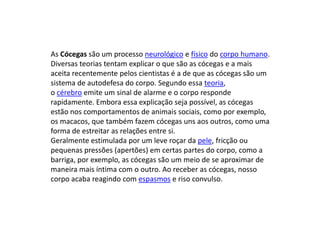 As Cócegas são um processo neurológico e físico do corpo humano.
Diversas teorias tentam explicar o que são as cócegas e a mais
aceita recentemente pelos cientistas é a de que as cócegas são um
sistema de autodefesa do corpo. Segundo essa teoria,
o cérebro emite um sinal de alarme e o corpo responde
rapidamente. Embora essa explicação seja possível, as cócegas
estão nos comportamentos de animais sociais, como por exemplo,
os macacos, que também fazem cócegas uns aos outros, como uma
forma de estreitar as relações entre si.
Geralmente estimulada por um leve roçar da pele, fricção ou
pequenas pressões (apertões) em certas partes do corpo, como a
barriga, por exemplo, as cócegas são um meio de se aproximar de
maneira mais íntima com o outro. Ao receber as cócegas, nosso
corpo acaba reagindo com espasmos e riso convulso.
 