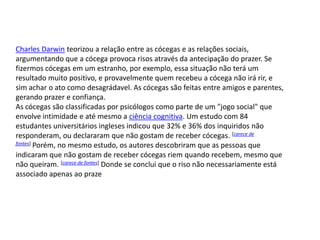 Charles Darwin teorizou a relação entre as cócegas e as relações sociais,
argumentando que a cócega provoca risos através da antecipação do prazer. Se
fizermos cócegas em um estranho, por exemplo, essa situação não terá um
resultado muito positivo, e provavelmente quem recebeu a cócega não irá rir, e
sim achar o ato como desagrádavel. As cócegas são feitas entre amigos e parentes,
gerando prazer e confiança.
As cócegas são classificadas por psicólogos como parte de um "jogo social" que
envolve intimidade e até mesmo a ciência cognitiva. Um estudo com 84
estudantes universitários ingleses indicou que 32% e 36% dos inquiridos não
responderam, ou declararam que não gostam de receber cócegas. [carece de
fontes] Porém, no mesmo estudo, os autores descobriram que as pessoas que

indicaram que não gostam de receber cócegas riem quando recebem, mesmo que
não queiram. [carece de fontes] Donde se conclui que o riso não necessariamente está
associado apenas ao praze
 